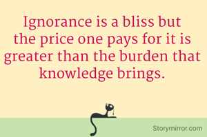 Ignorance is a bliss but the price one pays for it is greater than the burden that knowledge brings.