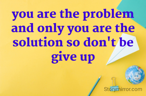 you are the problem
and only you are the solution so don't be give up