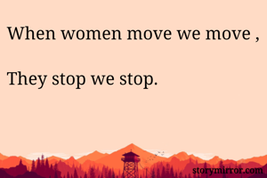 When women move we move , 
They stop we stop.
