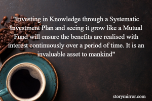 "Investing in Knowledge through a Systematic Investment Plan and seeing it grow like a Mutual Fund will ensure the benefits are realised with interest continuously over a period of time. It is an invaluable asset to mankind"