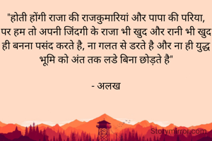 "होती होंगी राजा की राजकुमारियां और पापा की परिया,
पर हम तो अपनी जिंदगी के राजा भी खुद और रानी भी खुद ही बनना पसंद करते है, ना गलत से डरते है और ना ही युद्ध भूमि को अंत तक लडे बिना छोड़ते है"

- अलख