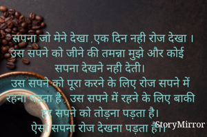 " सपना जो मेने देखा ,एक दिन नही रोज देखा ।
उस सपने को जीने की तमन्ना मुझे और कोई सपना देखने नही देती।
उस सपने को पूरा करने के लिए रोज सपने में रहना पड़ता है , उस सपने में रहने के लिए बाकी हर सपने को तोड़ना पड़ता है।
ऐसा सपना रोज देखना पड़ता है।।"