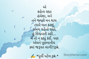 એ
કહેતા રહ્યા
હંમેશા, મને
તને જ્યારે મન થાય 
ત્યારે વાત કરશું.
સમય વહેતો રહ્યો,
હું વિચારતી રહી... 
મેં તો ન કહ્યું કંઈ, પણ
એમને પૂછવાનીય 
ક્યાં જરૂરત લાગી!!pk.

✍️ *પૂર્વી પટેલ pk.*
