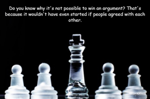 Do you know why it's not possible to win an argument? That's because it wouldn't have even started if people agreed with each other.