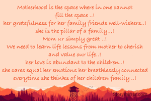 Motherhood is the space where in one cannot fill the space ..!
her gratefulness for her family friends well-wishers..!
she is the pillar of a family..,!
Mom ur simply great ..!
We need to learn life lessons from mother to cherish and value our life..!
her love is abundant to the children..!
she cares equal her emotions her breathlessly connected everytime she thinks of her children family ..!

