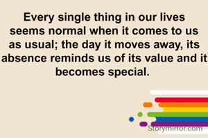 Every single thing in our lives seems normal when it comes to us as usual; the day it moves away, its absence reminds us of its value and it becomes special. 
-IPK 