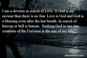 I am a devotee in search of Love. If God is my saviour then there is no fear. Love is God and God is a blessing even after the last breath. In search of heaven or hell is human.  Seeking God in any tiny creations of the Universe is the aim of my life