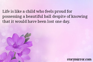 Life is like a child who feels proud for possessing a beautiful ball despite of knowing that it would have been lost one day.