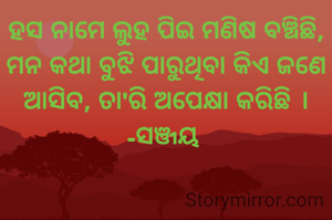 ହସ ନାମେ ଲୁହ ପିଇ ମଣିଷ ବଞ୍ଚିଛି,
ମନ କଥା ବୁଝି ପାରୁଥିବା କିଏ ଜଣେ ଆସିବ, ତା'ରି ଅପେକ୍ଷା କରିଛି ।
-ସଞ୍ଜୟ 