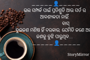   _____👤_____
ଭଲ ସମ୍ପର୍କ ପାଇଁ ପ୍ରତିଶ୍ରୁତି ଆଉ ସର୍ତ ର ଆବଶ୍ୟକତା ନାହିଁ,
                  ବାସ୍ 
ଦୁଇଜଣ ମଣିଷ ହିଁ ଦରକାର, ଯେମିତି ଜଣେ ଅନ୍ୟ ଜଣକୁ ବୁଝି ପାରୁଥିବ....
   _____👤_____