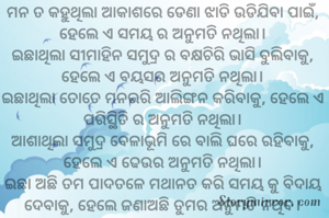 ମନ ତ କହୁଥିଲା ଆକାଶରେ ଡେଣା ଝାଡି ଉଡିଯିବା ପାଇଁ, ହେଲେ ଏ ସମୟ ର ଅନୁମତି ନଥିଲା।
ଇଛାଥିଲା ସୀମାହିନ ସମୁଦ୍ର ର ବକ୍ଷଚିରି ଭାସି ବୁଲିବାକୁ, ହେଲେ ଏ ବୟସର ଅନୁମତି ନଥିଲା।
ଇଛାଥିଲା ତୋତେ ମନଭରି ଆଲିଙ୍ଗନ କରିବାକୁ, ହେଲେ ଏ ପରିସ୍ଥିତି ର ଅନୁମତି ନଥିଲା।
ଆଶାଥିଲା ସମୁଦ୍ର ବେଳାଭୂମି ରେ ବାଲି ଘରେ ରହିବାକୁ, ହେଲେ ଏ ଢେଉର ଅନୁମତି ନଥିଲା।
ଇଛା ଅଛି ତମ ପାଦତଳେ ମଥାନତ କରି ସମୟ କୁ ବିଦାୟ ଦେବାକୁ, ହେଲେ ଜଣାଅଛି ତୁମର ଅନୁମତି ନଥିବ।