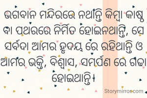ଭଗବାନ ମନ୍ଦିରରେ ନଥାନ୍ତି କିମ୍ବା କାଷ୍ଠ ବା ପଥରରେ ନିର୍ମିତ ହୋଇନଥାନ୍ତି, ସେ ସର୍ବଦା ଆମର ହୃଦୟ ରେ ରହିଥାନ୍ତି ଓ ଆମର ଭକ୍ତି, ବିଶ୍ୱାସ, ସମର୍ପଣ ରେ ଗଢା ହୋଇଥାନ୍ତି।

