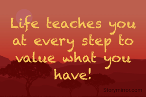 Life teaches you at every step to value what you have!