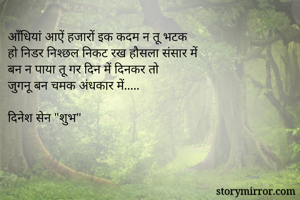 आँधियां आऐं हजारों इक कदम न तू भटक
हो निडर निश्छल निकट रख हौसला संसार में
बन न पाया तू गर दिन में दिनकर तो
जुगनू बन चमक अंधकार में.....

दिनेश सेन "शुभ"
