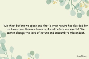 We think before we speak and that's what nature has decided for us. How come then our brain is placed before our mouth? We cannot change the laws of nature and succumb to misconduct.