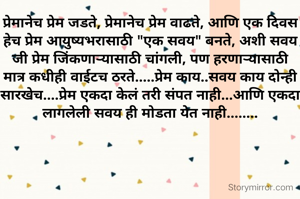 प्रेमानेच प्रेम जडते, प्रेमानेच प्रेम वाढते, आणि एक दिवस हेच प्रेम आयुष्यभरासाठी "एक सवय" बनते, अशी सवय जी प्रेम जिंकणाऱ्यासाठी चांगली, पण हरणाऱ्यासाठी मात्र कधीही वाईटच ठरते.....प्रेम काय..सवय काय दोन्ही सारखेच....प्रेम एकदा केलं तरी संपत नाही...आणि एकदा लागलेली सवय ही मोडता येत नाही........