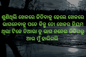 ଶୁଣିଥିଲି ଖେଳରେ ଜିତିବାକୁ ହେଲେ ଖେଳରେ ଭାଗନେବାକୁ ପଡେ କିନ୍ତୁ ତୋ ଖେଳର ନିୟମ ଥିଲା ଟିକେ ନିଆରା ତୁ ଭାଗ ନନେଇ ଜିତିଗଲୁ ଆଉ ମୁଁ ହାରିଗଲି 