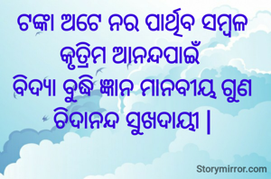 ଟଙ୍କା ଅଟେ ନର ପାର୍ଥିବ ସମ୍ବଳ
କୃତ୍ରିମ ଆନନ୍ଦପାଇଁ 
ବିଦ୍ୟା ବୁଦ୍ଧି ଜ୍ଞାନ ମାନବୀୟ ଗୁଣ
ଚିଦାନନ୍ଦ ସୁଖଦାୟୀ |

