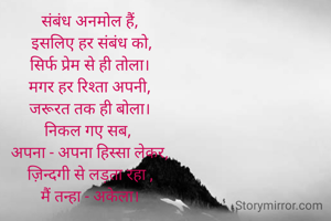 
संबंध अनमोल हैं,
 इसलिए हर संबंध को,
सिर्फ प्रेम से ही तोला।
मगर हर रिश्ता अपनी,
जरूरत तक ही बोला।
निकल गए सब, 
अपना - अपना हिस्सा लेकर,
ज़िन्दगी से लड़ता रहा ,
मैं तन्हा - अकेला।

