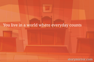 You live in a world where everyday counts