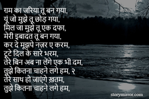 ग़म का जरिया तू बन गया,
यूं जो मुझे तू छोड़ गया,
मिल जा मुझे तू एक दफा,
मेरी इबादत तू बन गया,
कर दे मूझपे नज़र ए करम,
टूटे दिल के सारे भरम,
तेरे बिन अब ना लेंगे एक भी दम,
तुझे कितना चाहने लगे हम, २
तेरे साथ हो जाएंगे ख़तम,
तुझे कितना चाहने लगे हम,