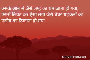 उसके आने से जैसे लम्हे का थम जाना हो गया, 
उससे लिपट कर ऐसा लगा जैसे बेघर धड़कनों को नसीब का ठिकाना हो गया।
