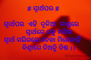 # ସ୍ବାର୍ଥପର #

ସ୍ବାର୍ଥପର  ଏହି  ଦୂନିଆ  ଦାଣ୍ଡରେ  
      ସ୍ବାର୍ଥରେ ସବୁ ମଣିଷ
ସ୍ବାର୍ଥ ସରିଗଲେ ଦେଖା ମିଳେନାହିଁ 
      ବିଶ୍ୱାସେ ଦିଅନ୍ତି ବିଷ ।।
