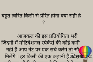 
बहुत त्वरित किसी से प्रेरित होना क्या सही है ?

       आजकल की इस प्रतियोगिता भरी जिंदगी में मोटिवेशनल स्पेर्कर्स की कोई कमी नहीं है आप नेट पर एक सर्च करेंगे तो सौ मिलेंगे । हर किसी की एक कहानी है जिसमें बड़ी एक सीधी सी लाइन है कि पहले वे बहुत असफल थे फिर उन्हें पता नहीं क्या आत्मज्ञान हुआ और आज हजारों की भीड़ में जोर से बोलेंगे की सब आसान है और आधे से ज्यादा लोग हमेशा के लिए तो नहीं पर जब तक उस कॉ