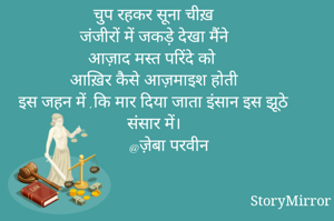 चुप रहकर सूना चीख़
जंजीरों में जकड़े देखा मैंने
आज़ाद मस्त परिंदे को
आख़िर कैसे आज़माइश होती
इस जहन में ,कि मार दिया जाता इंसान इस झूठे संसार में।
       @ज़ेबा परवीन