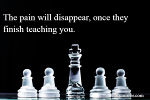 The pain will disappear, once they finish teaching you. 