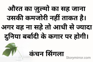 औरत का ज़ुल्मो का सह जाना उसकी कमजोरी नहीं ताकत है। अगर वह ना सहे तो आधी से ज्यादा दुनिया बर्बादी के कगार पर होगी।

कंचन सिंगला