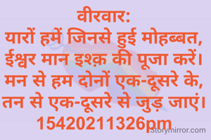 वीरवार:
यारों हमें जिनसे हुई मोहब्बत,
ईश्वर मान इश्क़ की पूजा करें।
मन से हम दोनों एक-दूसरे के,
तन से एक-दूसरे से जुड़ जाएं।
15420211326pm