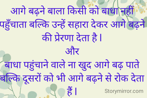 आगे बढ़ने बाला किसी को बाधा नहीं पहुँचाता बल्कि उन्हें सहारा देकर आगे बढ़ने की प्रेरणा देता है l
और
बाधा पहुंचाने वाले ना खुद आगे बढ़ पाते बल्कि दूसरों को भी आगे बढ़ने से रोक देता हैं l