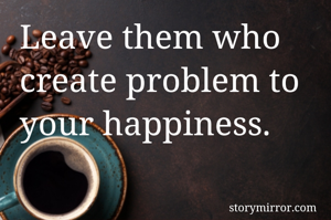 Leave them who create problem to your happiness. 