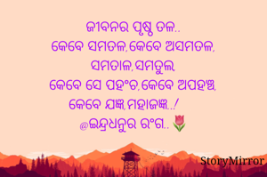 ଜୀବନର ପୃଷ୍ଠ ତଳ..
କେବେ ସମତଳ,କେବେ ଅସମତଳ,
ସମତାଳ,ସମତୁଲ,
କେବେ ସେ ପହଂଚ,କେବେ ଅପହଞ୍ଚ,
କେବେ ଯଜ୍ଞ,ମହାଜଜ୍ଞ..!
@ଇନ୍ଦ୍ରଧନୁର ରଂଗ..🌷
