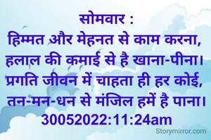 सोमवार :
हिम्मत और मेहनत से काम करना, 
हलाल की कमाई से है खाना-पीना। 
प्रगति जीवन में चाहता ही हर कोई, 
तन-मन-धन से मंजिल हमें है पाना।
30052022:11:24am