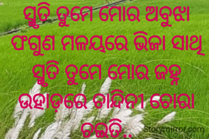 ସ୍ମୃତି ତୁମେ ମୋର ଅବୁଝା ଫଗୁଣ ମଳୟରେ ଭିଜା ସାଥି
ସ୍ମୃତି ତୁମେ ମୋର ଜହ୍ନ ଉହାଡ଼ରେ ଚାନ୍ଦିନୀ ଚୋରା ଚଇତି..

ସ୍ମୃତି ତୁମେ ମୋର ଇଚ୍ଛା ନଈକୂଳେ ସମ୍ପର୍କର ମଧୁଗୀତି
ସ୍ମୃତି ତୁମେ ମୋର ଗୋଧୂଳି ଲଗନେ ଓଁ କାର ଧ୍ଵନି ର ସ୍ତୁତି..
ପ୍ରଣତି ଜେନା l