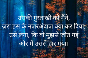 उसकी गुस्ताखी को मैंने,
ज़रा हस के नज़रअंदाज़ क्या कर दिया;
उसे लगा, कि वो मुझसे जीत गई
और मैं उससे हार गया।