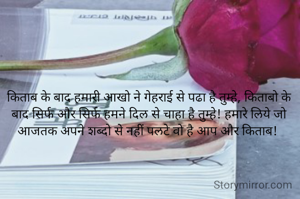किताब के बाद हमारी आखो ने गेहराई से पढा है तुम्हे, किताबो के बाद सिर्फ और सिर्फ हमने दिल से चाहा है तुम्हे! हमारे लिये जो आजतक अपने शब्दो से नहीं पलटे वो है आप और किताब! 