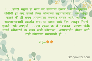 "...शेवटी मनुष्य हा काय तर सवयींचा गुलाम..! सवय एखाद्या गोष्टीची ही असू शकते किंवा कोणाच्या सहवासाचीही.! पण जेंव्हा कळतं की ही सवय आपल्याला कमजोर बनवत आहे, आपल्या आत्मसन्मानाशी तडजोड करायला लावत आहे तेंव्हा त्यातून निघणं म्हणजे 'घोर तपश्चर्या'...पण एकदा जर हे 'वज्रव्रत' आपण खंबीर मनाने स्वीकारलं तर सवय जशी कोणाच्या 'असण्याची' होऊन जाते तशी कोणाच्या नसण्याची ही...."

अनु...🍁🍁