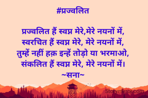 #प्रज्वलित

प्रज्वलित हैं स्वप्न मेरे,मेरे नयनों में,
स्वरचित हैं स्वप्न मेरे, मेरे नयनों में,
तुम्हें नहीं हक़ इन्हें तोड़ो या भरमाओ,
संकलित हैं स्वप्न मेरे, मेरे नयनों में।
~सना~