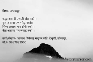 विषय- अंधश्रद्धा

श्रद्धा असावी पण ती अंध नको।।
गुरू असावा पण भोंदू. नको।।
शिष्य असावा पण ढोंगी नको।।
नेता असावा पण लबाड नको।।

कवी/लेखक- आकाश निर्मलाई मधुकर लोंढे, टेंभुर्णी, सोलापूर.
मो.नं- 9637823900