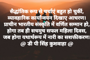 सैद्धांतिक रूप से चर्चाएं बहुत हो चुकीं,
व्यावहारिक कार्यान्वयन दिखाए आचरण।
प्राचीन भारतीय संस्कृति में वर्णित सम्मान हो,
होगा तब ही सचमुच सफल महिला दिवस,
जब होगा यथार्थरूप में नारी का सशक्तीकरण।
@ डी पी सिंह कुशवाहा @