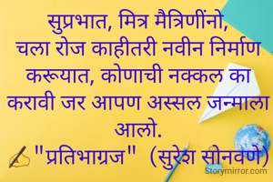 सुप्रभात, मित्र मैत्रिणींनो,
चला रोज काहीतरी नवीन निर्माण करूयात, कोणाची नक्कल का करावी जर आपण अस्सल जन्माला आलो.
✍"प्रतिभाग्रज"  (सुरेश सोनवणे)
