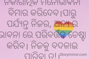 ନକାରାତ୍ମକ ମନୋଭାଵନା ବିମାର କରିଦେବ।ପାରୁ ପର୍ଯ୍ୟନ୍ତ ନିଜର, ଅନ୍ୟ ର ଭାବନା ରେ ପରିବର୍ତ୍ତନ ଚେଷ୍ଟା କରିବ। ନିଜକୁ ବଦଳାଇ ପାରିବା ତ!।
ଅମିତା ଦାଶ 🙏
