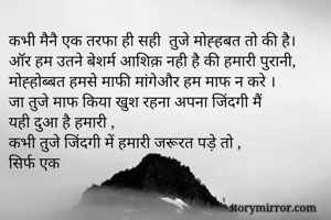 कभी मैनै एक तरफा ही सही  तुजे मोह्हबत तो की है।
ऑर हम उतने बेशर्म आशिक़ नही है की हमारी पुरानी,
मोह्होब्बत हमसे माफी मांगेऔर हम माफ न करे ।
जा तुजे माफ किया खुश रहना अपना जिंदगी मैं
यही दुआ है हमारी ,
कभी तुजे जिंदगी में हमारी जरूरत पड़े तो ,
सिर्फ एक 