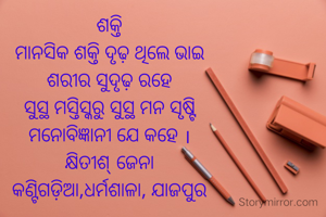 ଶକ୍ତି
ମାନସିକ ଶକ୍ତି ଦୃଢ଼ ଥିଲେ ଭାଇ
ଶରୀର ସୁଦୃଢ଼ ରହେ
ସୁସ୍ଥ ମସ୍ତିସ୍କରୁ ସୁସ୍ଥ ମନ ସୃଷ୍ଟି
ମନୋବିଜ୍ଞାନୀ ଯେ କହେ ।
କ୍ଷିତୀଶ୍ ଜେନା
କଣ୍ଟିଗଡ଼ିଆ,ଧର୍ମଶାଳା, ଯାଜପୁର
