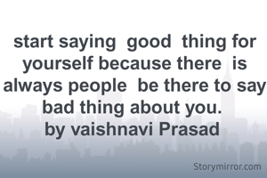 start saying  good  thing for yourself because there  is always people  be there to say bad thing about you. 
by vaishnavi Prasad 
