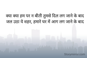 क्या क्या हम पर न बीती तुमसे दिल लग जाने के बाद
जल उठा ये शहर, हमारे घर में आग लग जाने के बाद