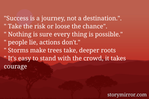 "Success is a journey, not a destination.".
" Take the risk or loose the chance".
" Nothing is sure every thing is possible."
" people lie, actions don't."
" Storms make trees take, deeper roots
" It's easy to stand with the crowd, it takes courage 
